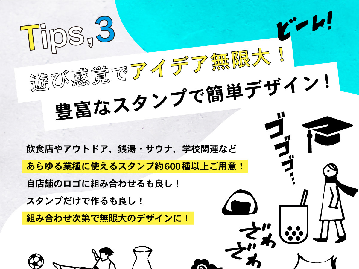 Tips,03 遊び感覚でアイデア無限大! 豊富なスタンプで簡単デザイン!飲食店やアウトドア、銭湯・サウナ、学校関連などあらゆる業種に使えるスタンプ約600種以上ご用意! 自店舗のロゴに組み合わせるも良し!スタンプだけで作るも良し!組み合わせ次第で無限大のデザインに!
